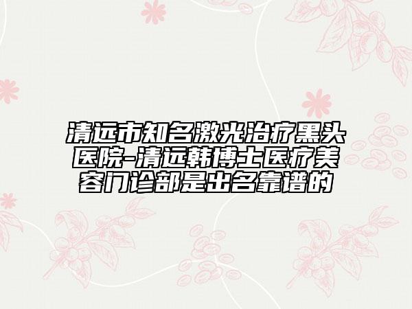 清遠(yuǎn)市知名激光治療黑頭醫(yī)院-清遠(yuǎn)韓博士醫(yī)療美容門診部是出名靠譜的