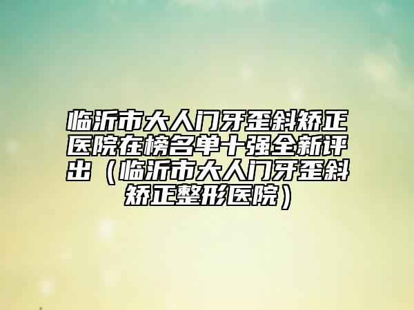 臨沂市大人門牙歪斜矯正醫(yī)院在榜名單十強全新評出（臨沂市大人門牙歪斜矯正整形醫(yī)院）
