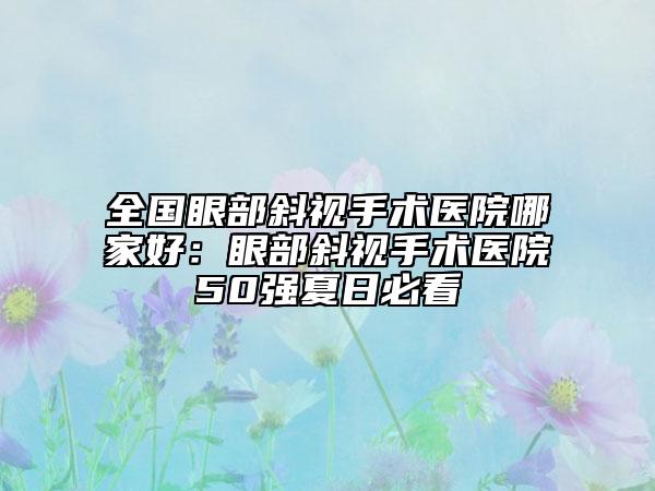全國眼部斜視手術醫(yī)院哪家好：眼部斜視手術醫(yī)院50強夏日必看