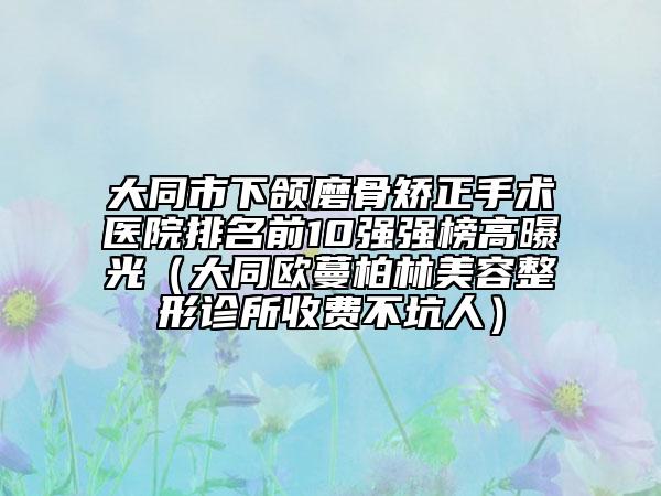 大同市下頜磨骨矯正手術(shù)醫(yī)院排名前10強(qiáng)強(qiáng)榜高曝光（大同歐蔓柏林美容整形診所收費(fèi)不坑人）