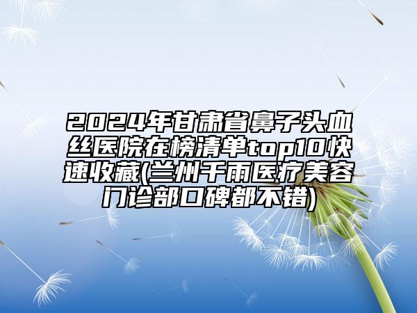 2024年甘肅省鼻子頭血絲醫(yī)院在榜清單top10快速收藏(蘭州千雨醫(yī)療美容門診部口碑都不錯)