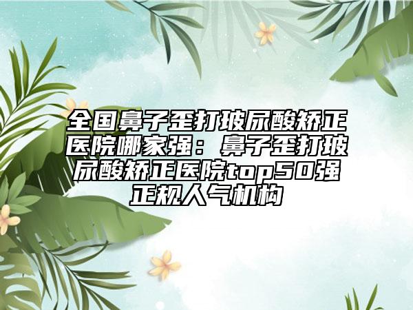 全國(guó)鼻子歪打玻尿酸矯正醫(yī)院哪家強(qiáng)：鼻子歪打玻尿酸矯正醫(yī)院top50強(qiáng)正規(guī)人氣機(jī)構(gòu)