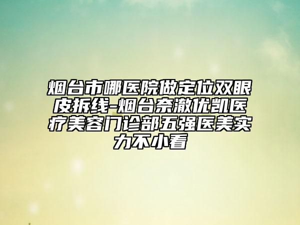 煙臺市哪醫(yī)院做定位雙眼皮拆線-煙臺奈澈優(yōu)凱醫(yī)療美容門診部五強(qiáng)醫(yī)美實(shí)力不小看