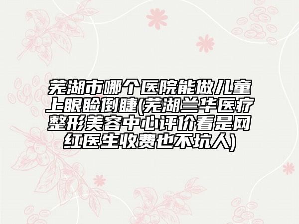 蕪湖市哪個(gè)醫(yī)院能做兒童上眼瞼倒睫(蕪湖蘭華醫(yī)療整形美容中心評(píng)價(jià)看是網(wǎng)紅醫(yī)生收費(fèi)也不坑人)