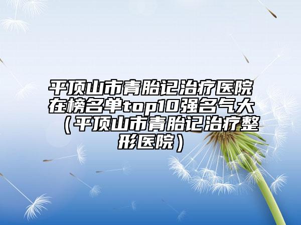 平頂山市青胎記治療醫(yī)院在榜名單top10強(qiáng)名氣大（平頂山市青胎記治療整形醫(yī)院）