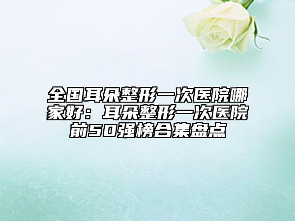 全國耳朵整形一次醫(yī)院哪家好：耳朵整形一次醫(yī)院前50強榜合集盤點