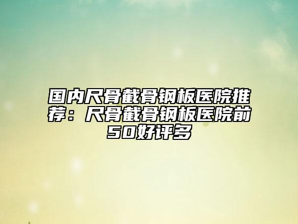 國內尺骨截骨鋼板醫(yī)院推薦：尺骨截骨鋼板醫(yī)院前50好評多