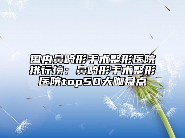 國內(nèi)鼻畸形手術(shù)整形醫(yī)院排行榜：鼻畸形手術(shù)整形醫(yī)院top50大咖盤點(diǎn)