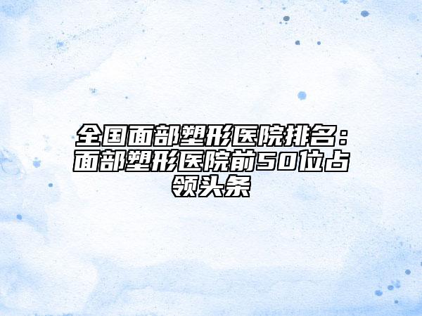 全國面部塑形醫(yī)院排名：面部塑形醫(yī)院前50位占領(lǐng)頭條