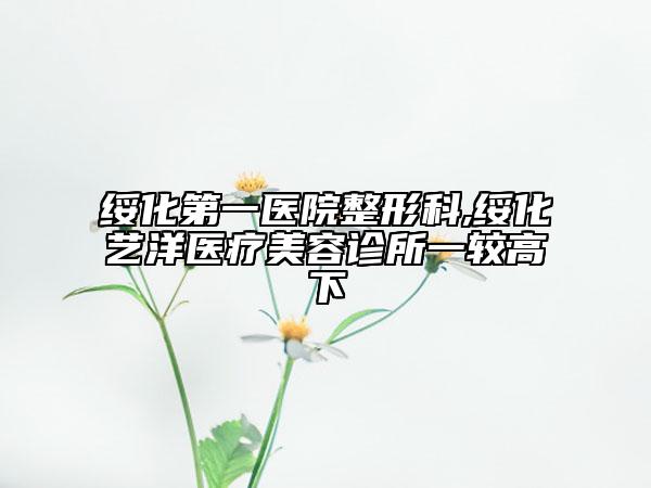 綏化第一醫(yī)院整形科,綏化藝洋醫(yī)療美容診所一較高下