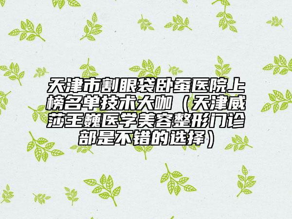 天津市割眼袋臥蠶醫(yī)院上榜名單技術(shù)大咖（天津威莎王巍醫(yī)學(xué)美容整形門診部是不錯(cuò)的選擇）