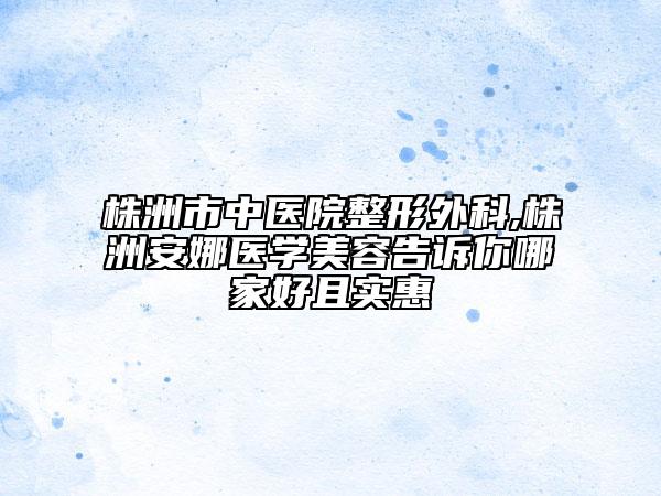 株洲市中醫(yī)院整形外科,株洲安娜醫(yī)學(xué)美容告訴你哪家好且實(shí)惠