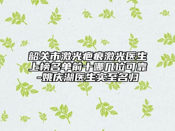 韶關(guān)市激光疤痕激光醫(yī)生上榜名單前十哪幾位可靠-姚慶湖醫(yī)生實至名歸