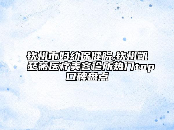 欽州市婦幼保健院,欽州凱瑟薇醫(yī)療美容診所熱門top口碑盤點