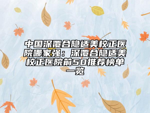 中國深覆合隱適美校正醫(yī)院哪家強：深覆合隱適美校正醫(yī)院前50推薦榜單一覽