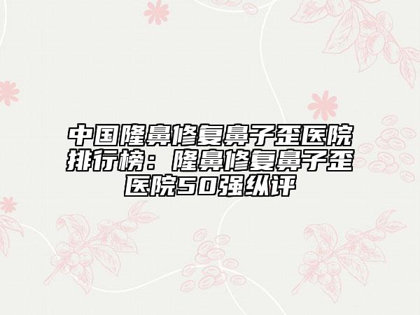 中國隆鼻修復(fù)鼻子歪醫(yī)院排行榜：隆鼻修復(fù)鼻子歪醫(yī)院50強(qiáng)縱評