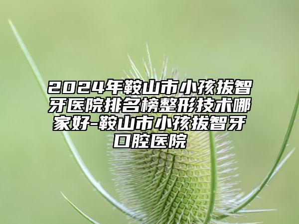 2024年鞍山市小孩拔智牙醫(yī)院排名榜整形技術哪家好-鞍山市小孩拔智牙口腔醫(yī)院