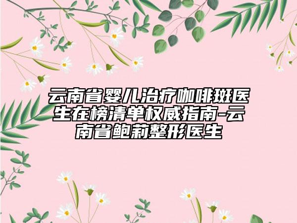 云南省嬰兒治療咖啡斑醫(yī)生在榜清單權(quán)威指南-云南省鮑莉整形醫(yī)生
