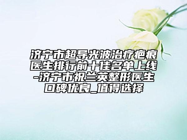 濟(jì)寧市超導(dǎo)光波治療疤痕醫(yī)生排行前十佳名單上線-濟(jì)寧市祝蘭英整形醫(yī)生口碑優(yōu)良_值得選擇