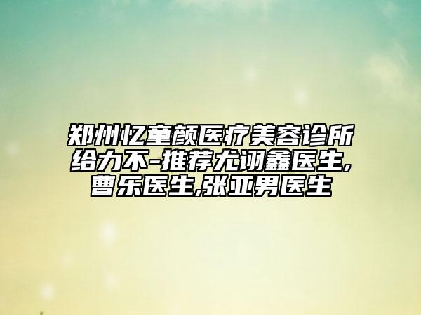 鄭州憶童顏醫(yī)療美容診所給力不-推薦尤詡鑫醫(yī)生,曹樂醫(yī)生,張亞男醫(yī)生