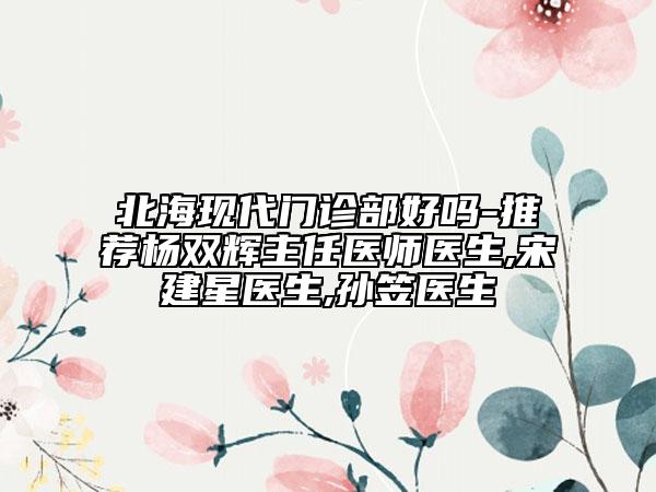 北海現(xiàn)代門診部好嗎-推薦楊雙輝主任醫(yī)師醫(yī)生,宋建星醫(yī)生,孫笠醫(yī)生