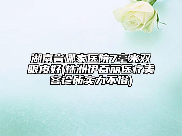 湖南省哪家醫(yī)院7毫米雙眼皮好(株洲伊百麗醫(yī)療美容診所實力不俗)