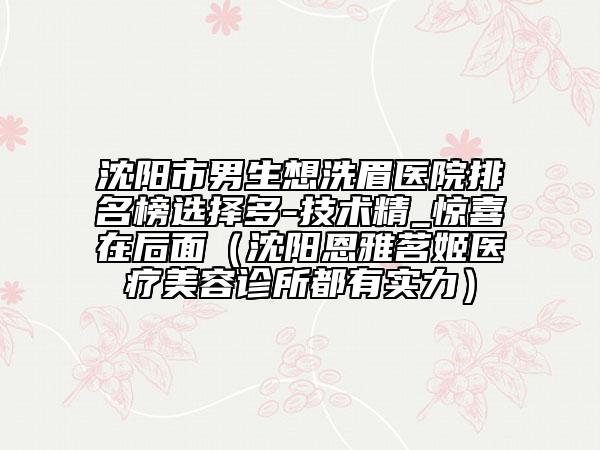 沈陽市男生想洗眉醫(yī)院排名榜選擇多-技術精_驚喜在后面（沈陽恩雅茗姬醫(yī)療美容診所都有實力）