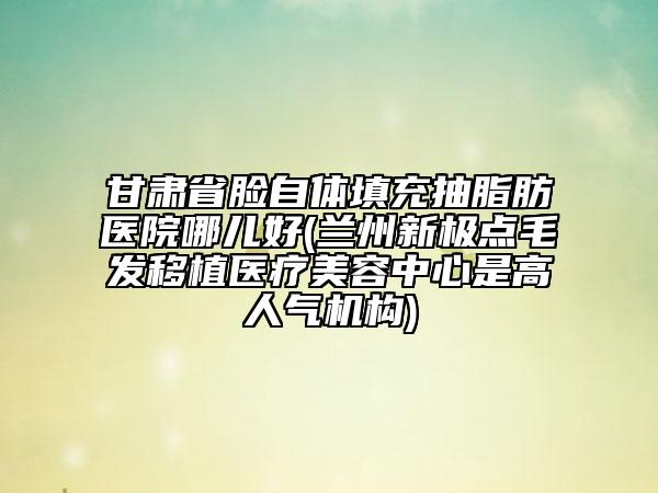 甘肅省臉自體填充抽脂肪醫(yī)院哪兒好(蘭州新極點毛發(fā)移植醫(yī)療美容中心是高人氣機構(gòu))