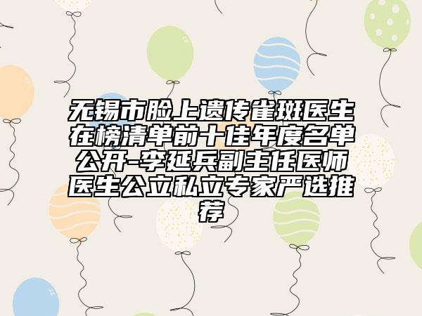 無錫市臉上遺傳雀斑醫(yī)生在榜清單前十佳年度名單公開-李延兵副主任醫(yī)師醫(yī)生公立私立專家嚴選推薦