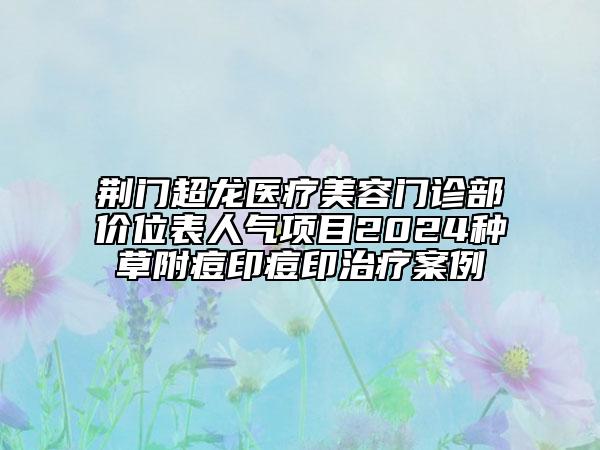 荊門超龍醫(yī)療美容門診部價位表人氣項目2024種草附痘印痘印治療案例