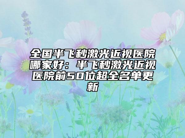 全國半飛秒激光近視醫(yī)院哪家好：半飛秒激光近視醫(yī)院前50位超全名單更新