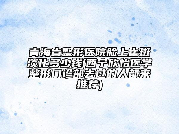 青海省整形醫(yī)院臉上雀斑淡化多少錢(西寧欣怡醫(yī)學(xué)整形門診部去過(guò)的人都來(lái)推薦)