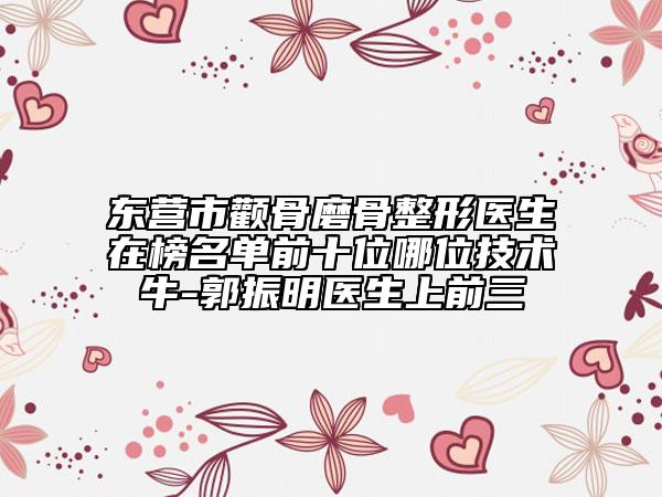 東營市顴骨磨骨整形醫(yī)生在榜名單前十位哪位技術(shù)牛-郭振明醫(yī)生上前三