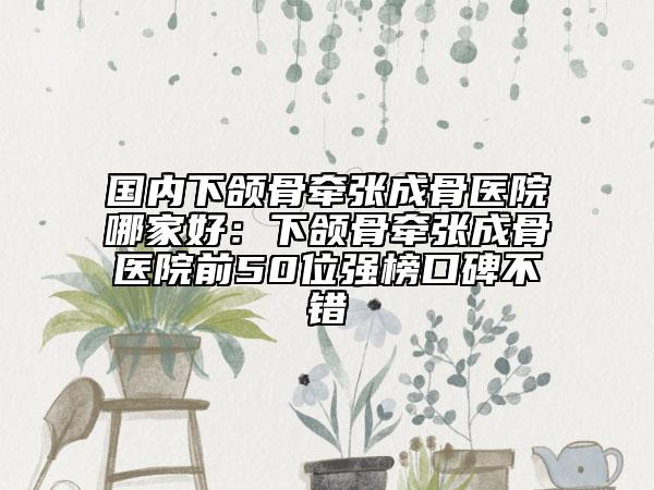 國內(nèi)下頜骨牽張成骨醫(yī)院哪家好：下頜骨牽張成骨醫(yī)院前50位強榜口碑不錯