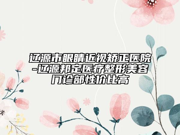 遼源市眼睛近視矯正醫(yī)院-遼源邦定醫(yī)療整形美容門診部性價比高