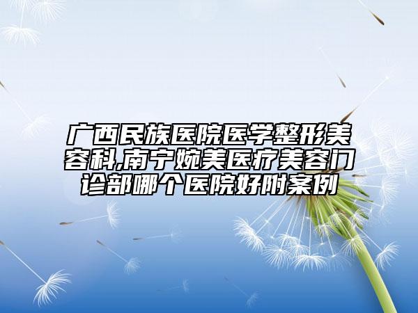 廣西民族醫(yī)院醫(yī)學(xué)整形美容科,南寧婉美醫(yī)療美容門診部哪個醫(yī)院好附案例