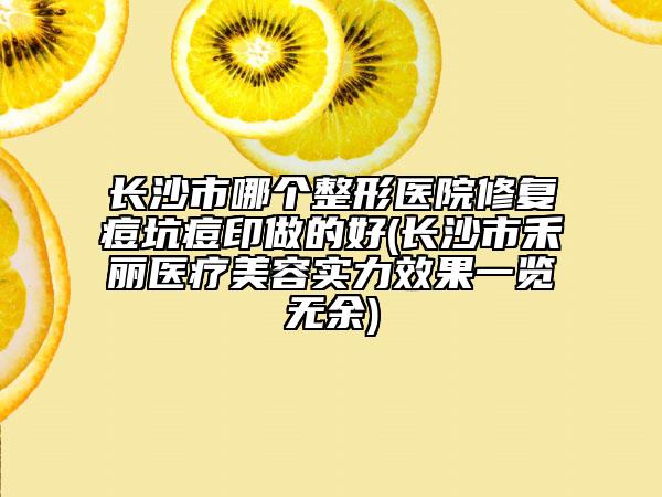 長(zhǎng)沙市哪個(gè)整形醫(yī)院修復(fù)痘坑痘印做的好(長(zhǎng)沙市禾麗醫(yī)療美容實(shí)力效果一覽無(wú)余)