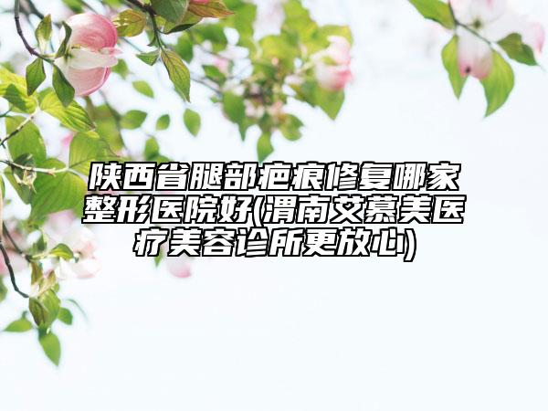 陜西省腿部疤痕修復哪家整形醫(yī)院好(渭南艾慕美醫(yī)療美容診所更放心)