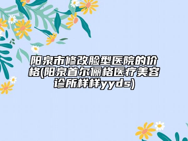 陽泉市修改臉型醫(yī)院的價格(陽泉首爾儷格醫(yī)療美容診所樣樣yyds)