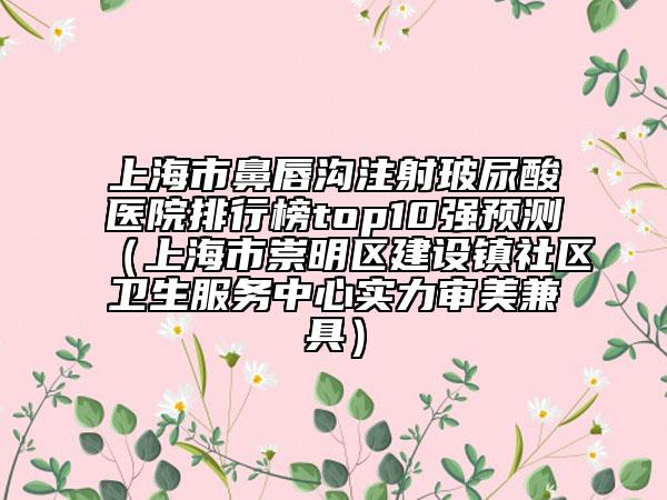 上海市鼻唇溝注射玻尿酸醫(yī)院排行榜top10強預測（上海市崇明區(qū)建設(shè)鎮(zhèn)社區(qū)衛(wèi)生服務(wù)中心實力審美兼具）