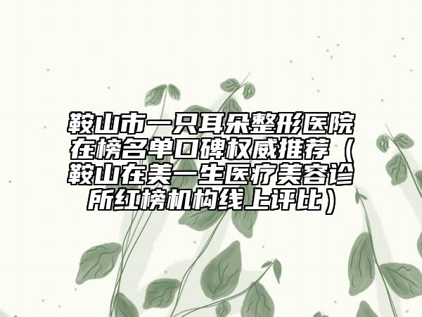 鞍山市一只耳朵整形醫(yī)院在榜名單口碑權威推薦（鞍山在美一生醫(yī)療美容診所紅榜機構線上評比）