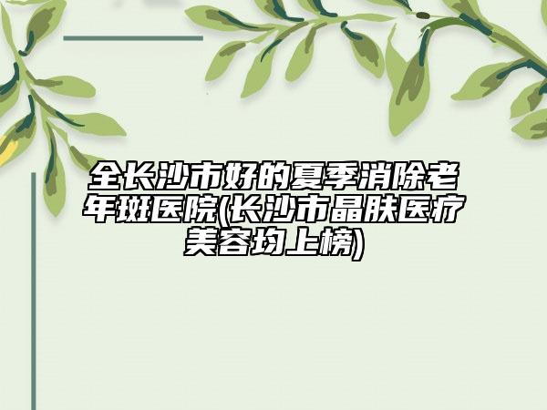 全長沙市好的夏季消除老年斑醫(yī)院(長沙市晶膚醫(yī)療美容均上榜)