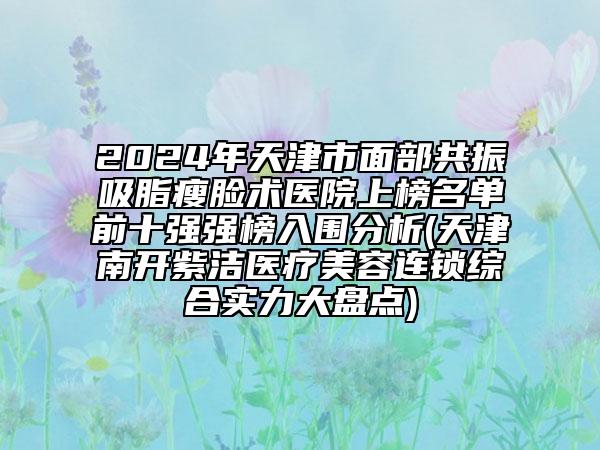 2024年天津市面部共振吸脂瘦臉術(shù)醫(yī)院上榜名單前十強(qiáng)強(qiáng)榜入圍分析(天津南開紫潔醫(yī)療美容連鎖綜合實(shí)力大盤點(diǎn))