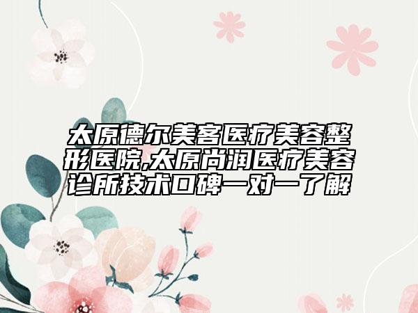 太原德爾美客醫(yī)療美容整形醫(yī)院,太原尚潤(rùn)醫(yī)療美容診所技術(shù)口碑一對(duì)一了解