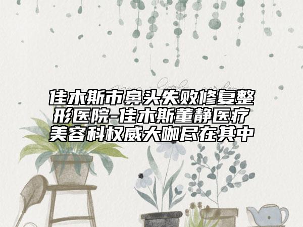 佳木斯市鼻頭失敗修復整形醫(yī)院-佳木斯董靜醫(yī)療美容科權威大咖盡在其中