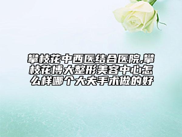 攀枝花中西醫(yī)結(jié)合醫(yī)院,攀枝花博大整形美容中心怎么樣哪個(gè)大夫手術(shù)做的好