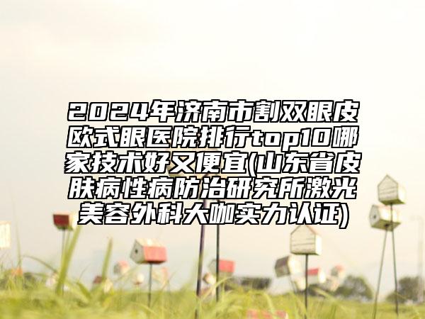 2024年濟(jì)南市割雙眼皮歐式眼醫(yī)院排行top10哪家技術(shù)好又便宜(山東省皮膚病性病防治研究所激光美容外科大咖實力認(rèn)證)
