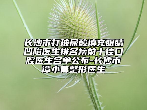 長沙市打玻尿酸填充眼睛凹陷醫(yī)生排名榜前十佳口腔醫(yī)生名單公布-長沙市譚小青整形醫(yī)生