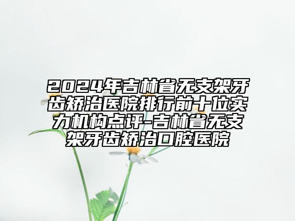 2024年吉林省無支架牙齒矯治醫(yī)院排行前十位實(shí)力機(jī)構(gòu)點(diǎn)評-吉林省無支架牙齒矯治口腔醫(yī)院