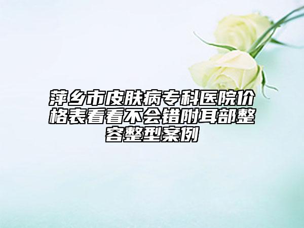 萍鄉(xiāng)市皮膚病?？漆t(yī)院價格表看看不會錯附耳部整容整型案例